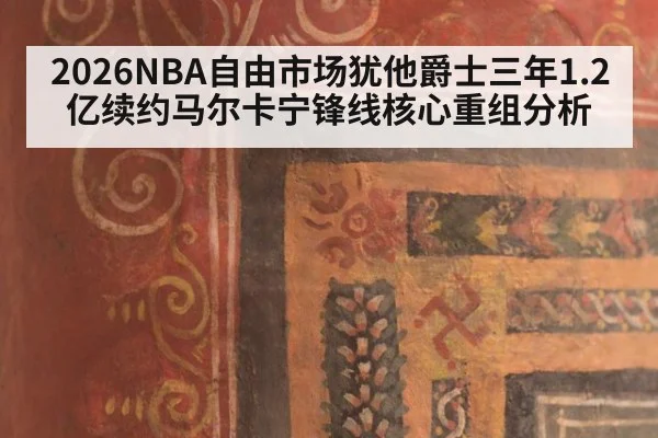 2026NBA自由市场犹他爵士三年1.2亿续约马尔卡宁锋线核心重组分析