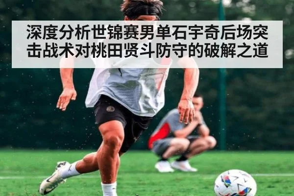 深度分析世锦赛男单石宇奇后场突击战术对桃田贤斗防守的破解之道