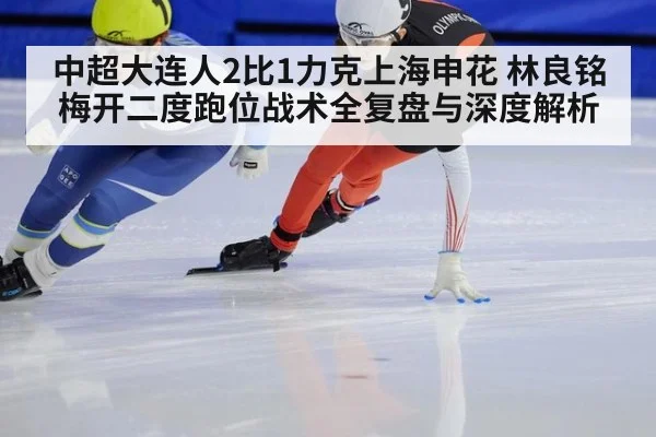 中超大连人2比1力克上海申花 林良铭梅开二度跑位战术全复盘与深度解析