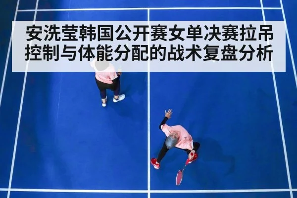 安洗莹韩国公开赛女单决赛拉吊控制与体能分配的战术复盘分析