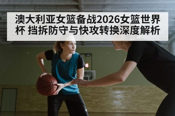 澳大利亚女篮备战2026女篮世界杯 挡拆防守与快攻转换深度解析